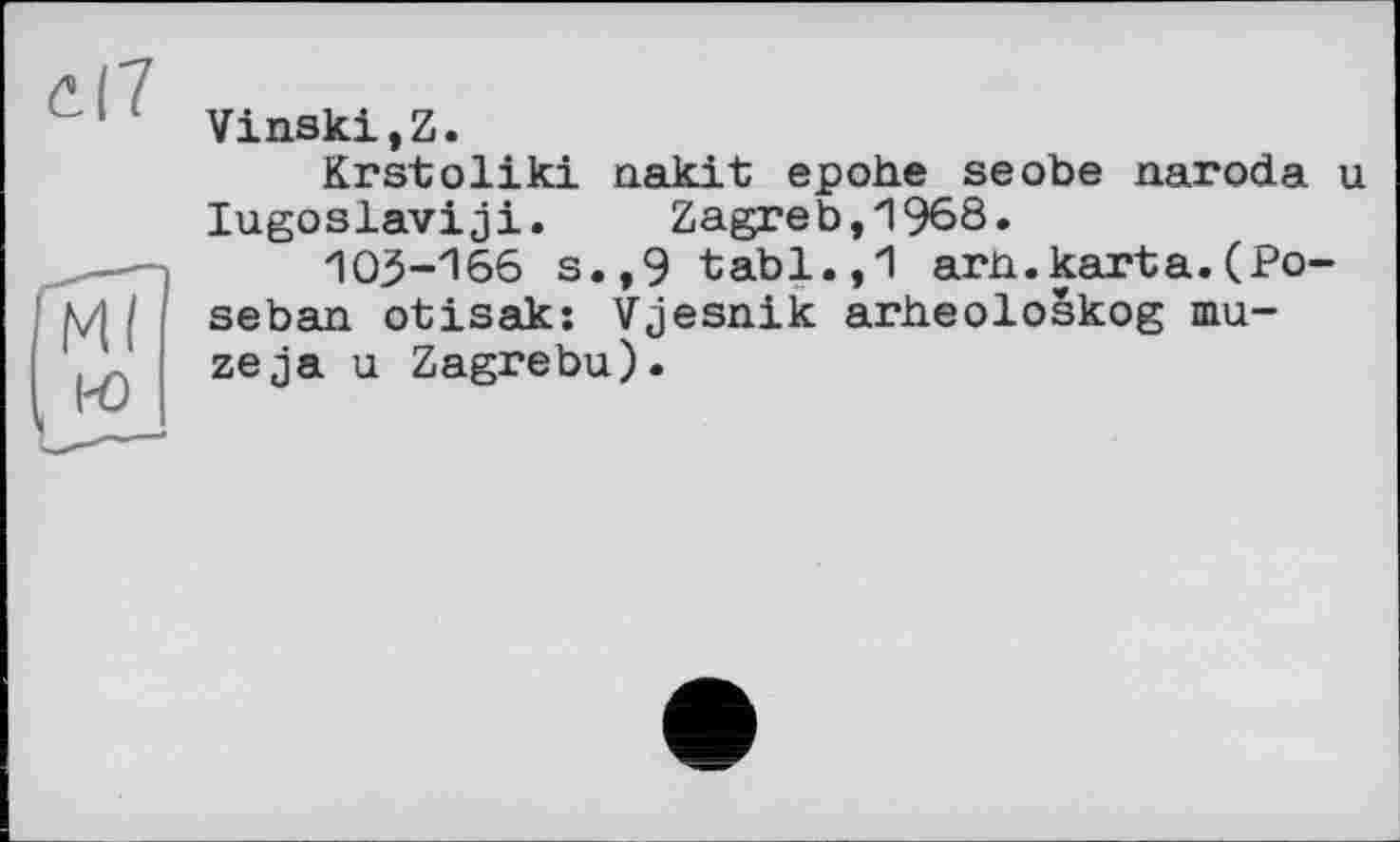 ﻿с|7
Гмї
( io
Vinski,Z.
Krstoliki nakit epohe seobe naroda u lugoslaviji. Zagreb,1968.
103-166 s.,9 tabl.,1 arn.karta.(Po-seban otisak: Vjesnik arheoloskog maze ja u Zagrebu).